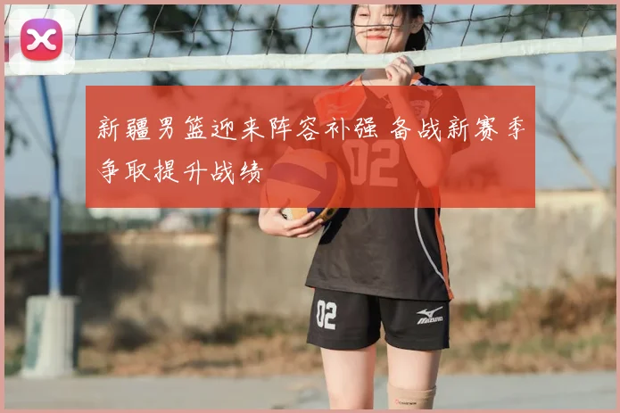 新疆男篮迎来阵容补强 备战新赛季争取提升战绩