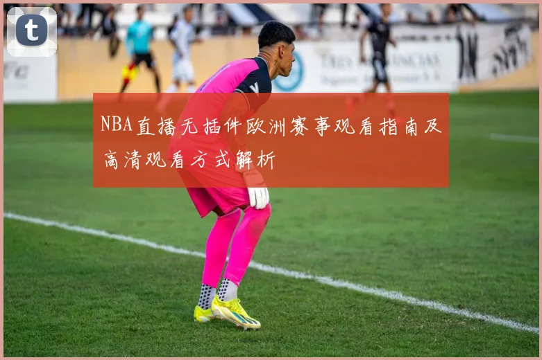 NBA直播无插件欧洲赛事观看指南及高清观看方式解析