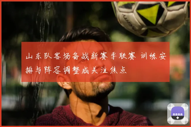 山东队客场备战新赛季联赛 训练安排与阵容调整成关注焦点